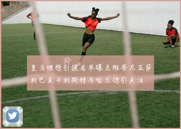 皇马理想引援名单曝光维蒂尼亚萨利巴麦卡利斯特与哈兰德引关注