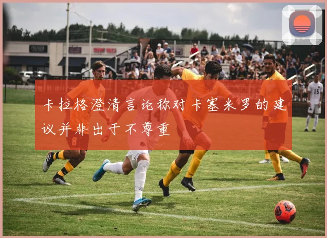 卡拉格澄清言论称对卡塞米罗的建议并非出于不尊重