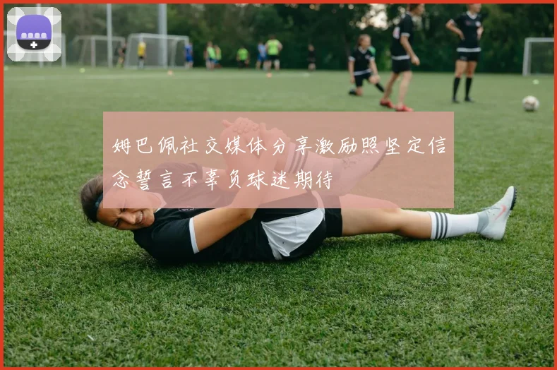 姆巴佩社交媒体分享激励照坚定信念誓言不辜负球迷期待