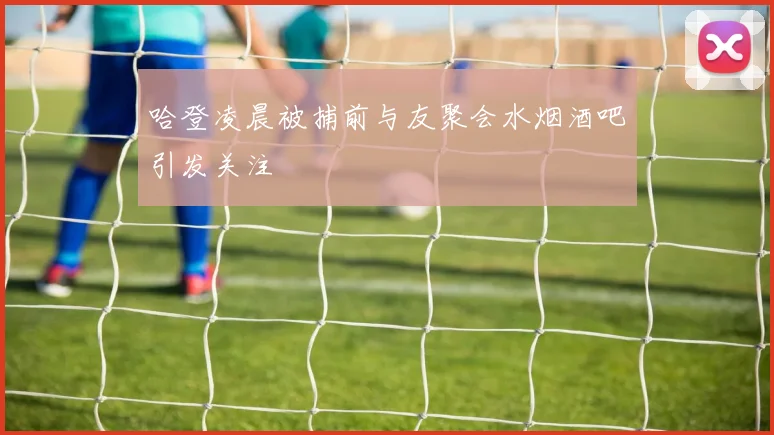 哈登凌晨被捕前与友聚会水烟酒吧引发关注