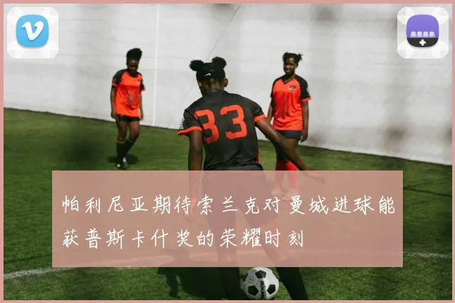 帕利尼亚期待索兰克对曼城进球能获普斯卡什奖的荣耀时刻