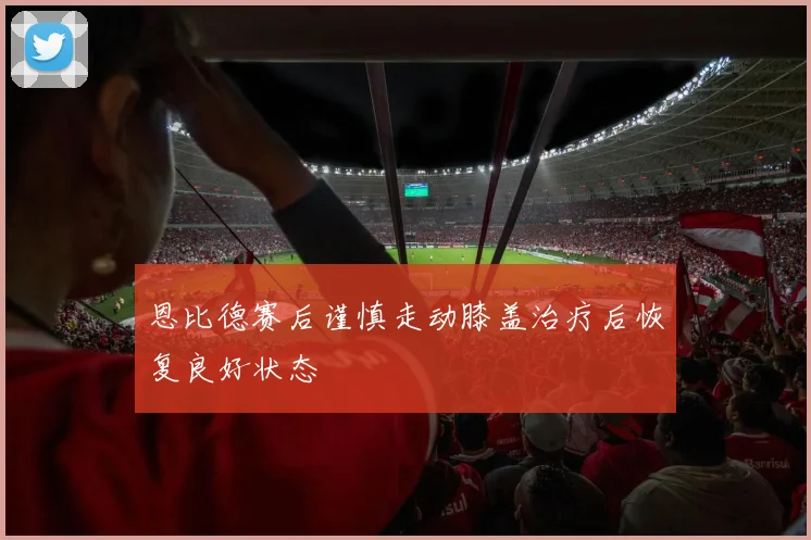 恩比德赛后谨慎走动膝盖治疗后恢复良好状态