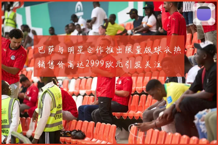 巴萨与明星合作推出限量版球衣热销售价高达2999欧元引发关注