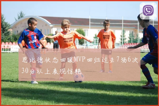 恩比德状态回暖MVP回归过去7场6次30分以上表现惊艳