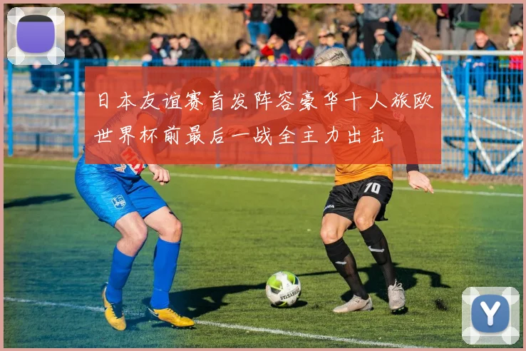 日本友谊赛首发阵容豪华十人旅欧世界杯前最后一战全主力出击