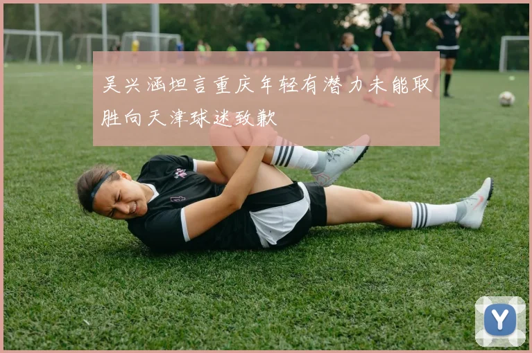 吴兴涵坦言重庆年轻有潜力未能取胜向天津球迷致歉