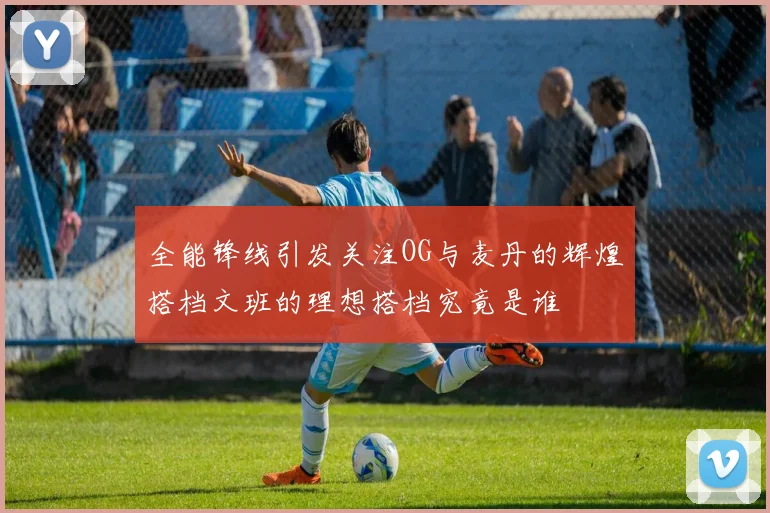 全能锋线引发关注OG与麦丹的辉煌搭档文班的理想搭档究竟是谁
