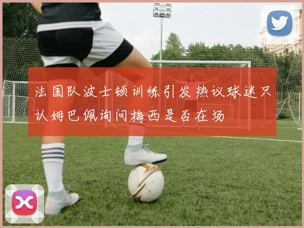 法国队波士顿训练引发热议球迷只认姆巴佩询问梅西是否在场