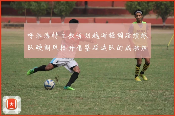 呼和浩特主教练刘越海强调延续球队硬朗风格并借鉴延边队的成功经验