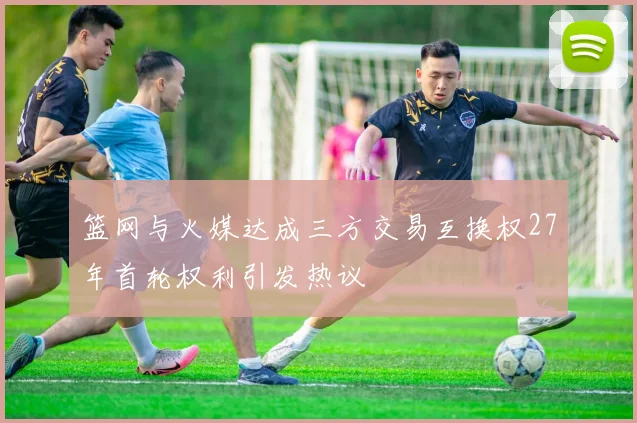 篮网与火媒达成三方交易互换权27年首轮权利引发热议