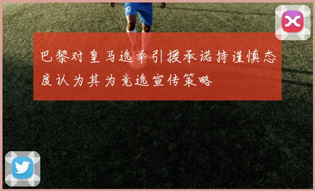 巴黎对皇马选举引援承诺持谨慎态度认为其为竞选宣传策略