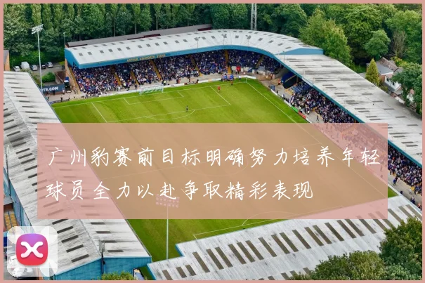 广州豹赛前目标明确努力培养年轻球员全力以赴争取精彩表现