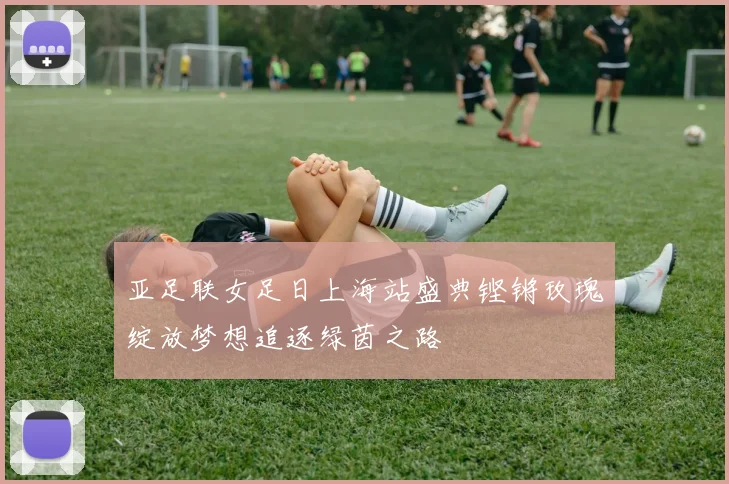 亚足联女足日上海站盛典铿锵玫瑰绽放梦想追逐绿茵之路