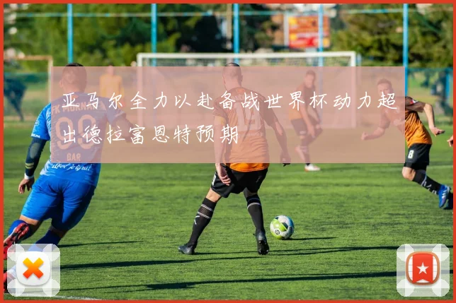 亚马尔全力以赴备战世界杯动力超出德拉富恩特预期