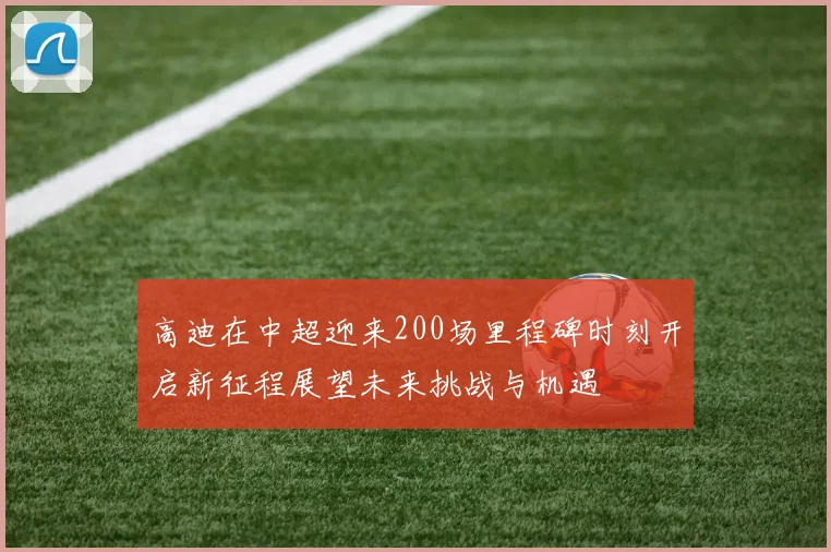高迪在中超迎来200场里程碑时刻开启新征程展望未来挑战与机遇