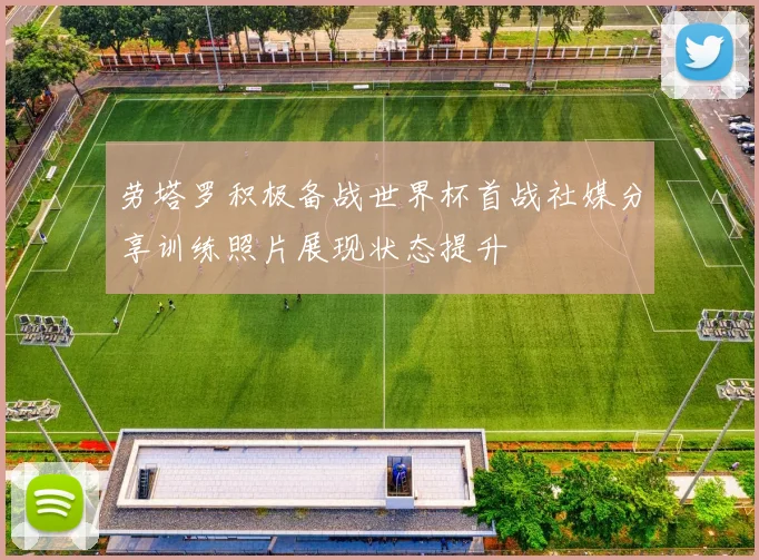 劳塔罗积极备战世界杯首战社媒分享训练照片展现状态提升