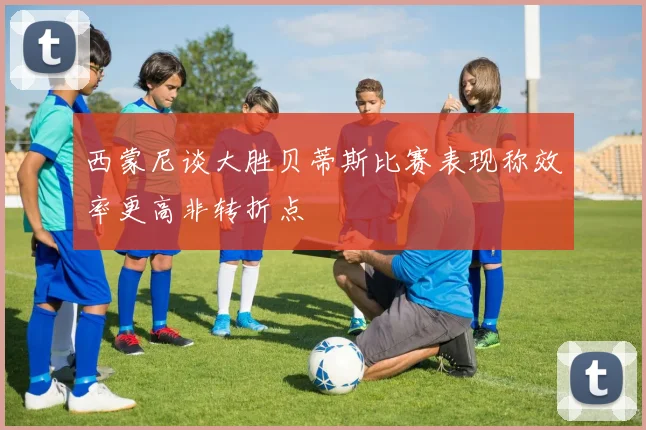 西蒙尼谈大胜贝蒂斯比赛表现称效率更高非转折点