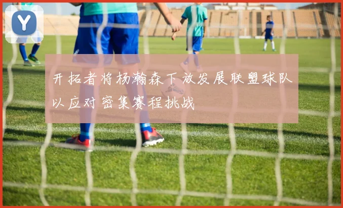 开拓者将杨瀚森下放发展联盟球队以应对密集赛程挑战