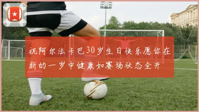 祝阿尔法卡巴30岁生日快乐愿你在新的一岁中健康如赛场状态全开
