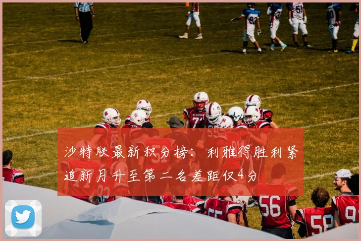 沙特联最新积分榜：利雅得胜利紧追新月升至第二名差距仅4分