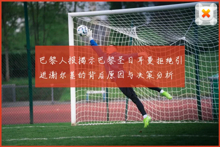 巴黎人报揭示巴黎圣日耳曼拒绝引进谢尔基的背后原因与决策分析