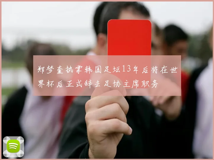 郑梦奎执掌韩国足坛13年后将在世界杯后正式辞去足协主席职务