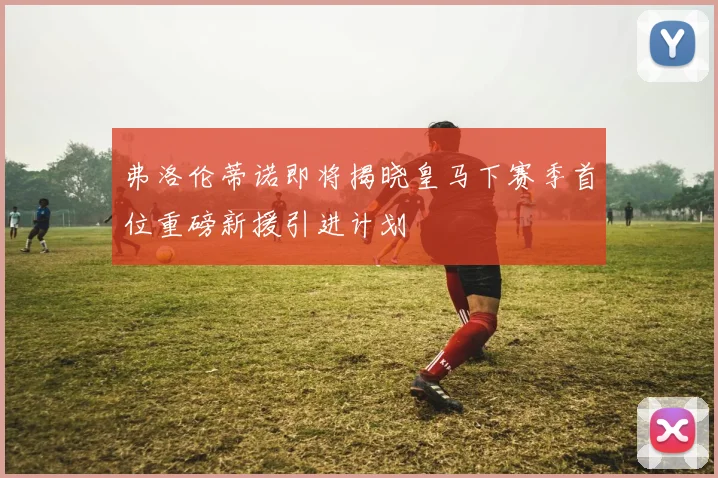 弗洛伦蒂诺即将揭晓皇马下赛季首位重磅新援引进计划