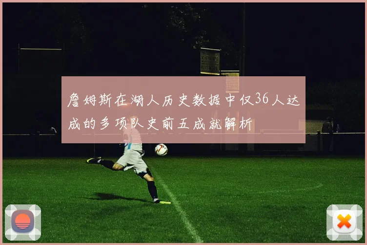 詹姆斯在湖人历史数据中仅36人达成的多项队史前五成就解析