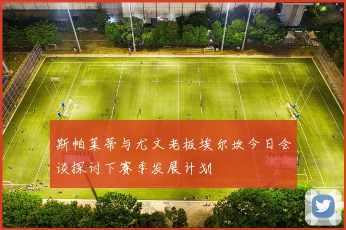 斯帕莱蒂与尤文老板埃尔坎今日会谈探讨下赛季发展计划