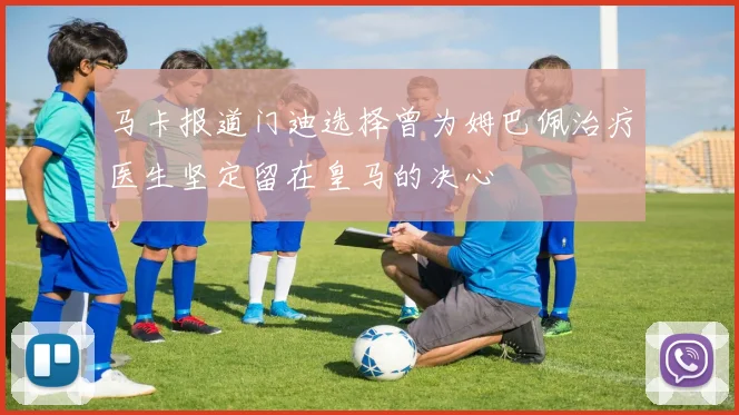 马卡报道门迪选择曾为姆巴佩治疗医生坚定留在皇马的决心