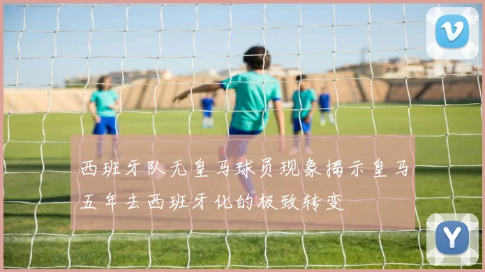 西班牙队无皇马球员现象揭示皇马五年去西班牙化的极致转变