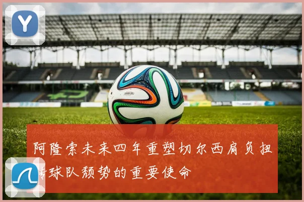 阿隆索未来四年重塑切尔西肩负扭转球队颓势的重要使命