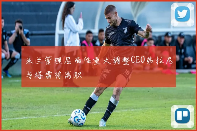米兰管理层面临重大调整CEO弗拉尼与塔雷将离职