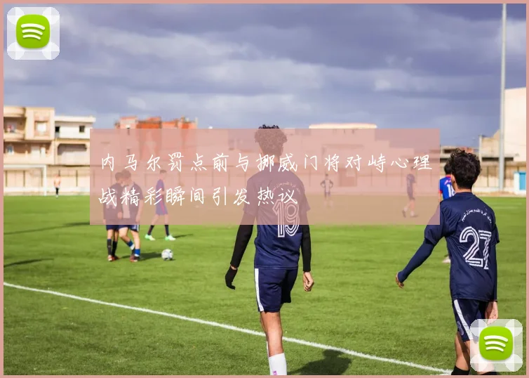 内马尔罚点前与挪威门将对峙心理战精彩瞬间引发热议